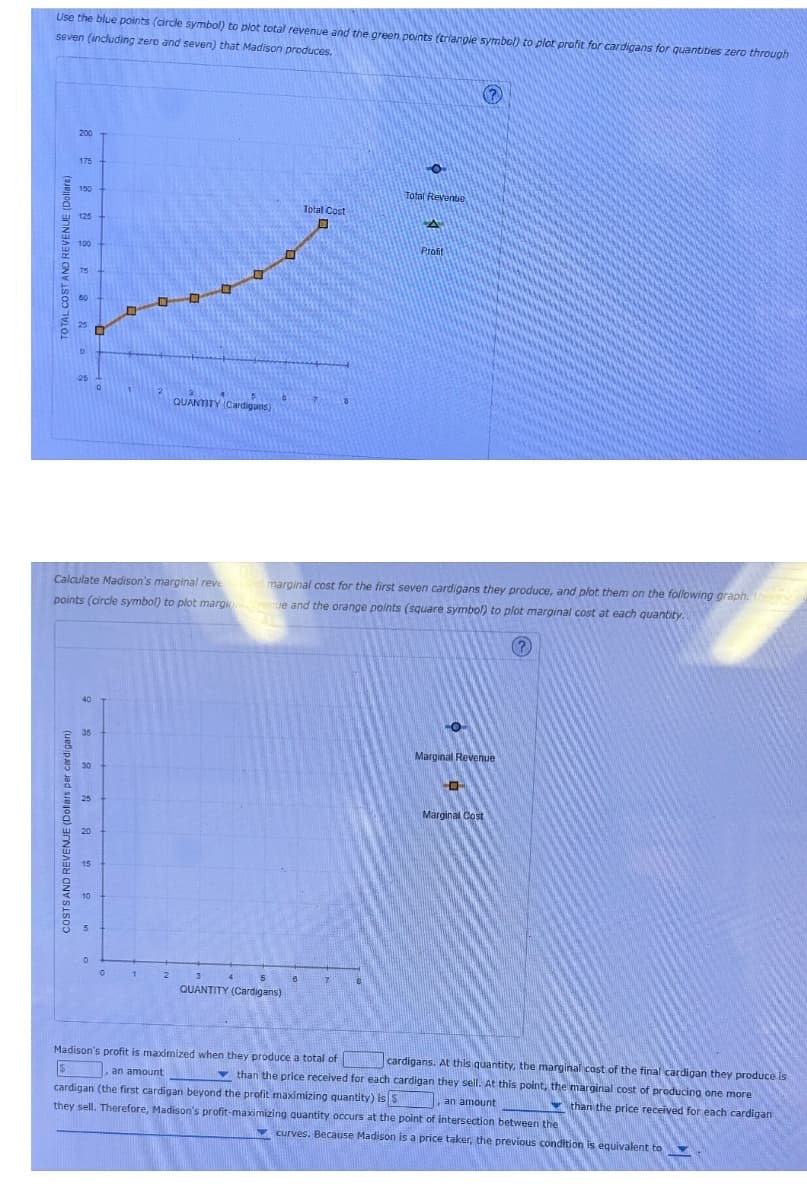 TOTAL COST AND REVENUE (Dollars)
Use the blue points (circle symbol) to plot total revenue and the green points (triangle symbol) to plot profit for cardigans for quantities zero through
seven (including zero and seven) that Madison produces.
-25
200
175
100
75
50
QUANTITY (Cardigans)
Total Cost
☐
Total Revenue
Profit
?
Calculate Madison's marginal revend marginal cost for the first seven cardigans they produce, and plot them on the following graph. Usp
points (circle symbol) to plot margin venue and the orange points (square symbol) to plot marginal cost at each quantity.
COSTS AND REVENUE (Dollars per cardigan)
15
40
0
1
2
4
5
8
QUANTITY (Cardigans)
Marginal Revenue
Marginal Cost
Madison's profit is maximized when they produce a total of
an amount
cardigans. At this quantity, the marginal cost of the final cardigan they produce is
than the price received for each cardigan they sell. At this point, the marginal cost of producing one more
cardigan (the first cardigan beyond the profit maximizing quantity) is $
an amount
they sell. Therefore, Madison's profit-maximizing quantity occurs at the point of intersection between the
than the price received for each cardigan
curves. Because Madison is a price taker, the previous condition is equivalent to