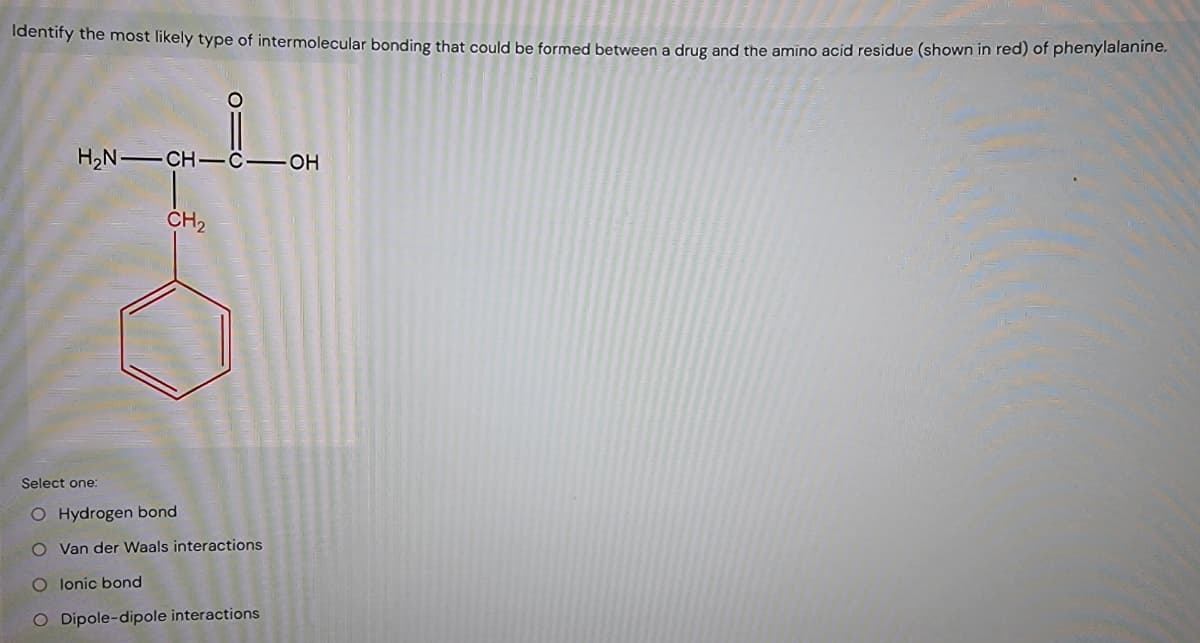 Identify the most likely type of intermolecular bonding that could be formed between a drug and the amino acid residue (shown in red) of phenylalanine.
O
H2N CH-C-OH
CH2
Select one:
O Hydrogen bond
O Van der Waals interactions
O lonic bond
O Dipole-dipole interactions