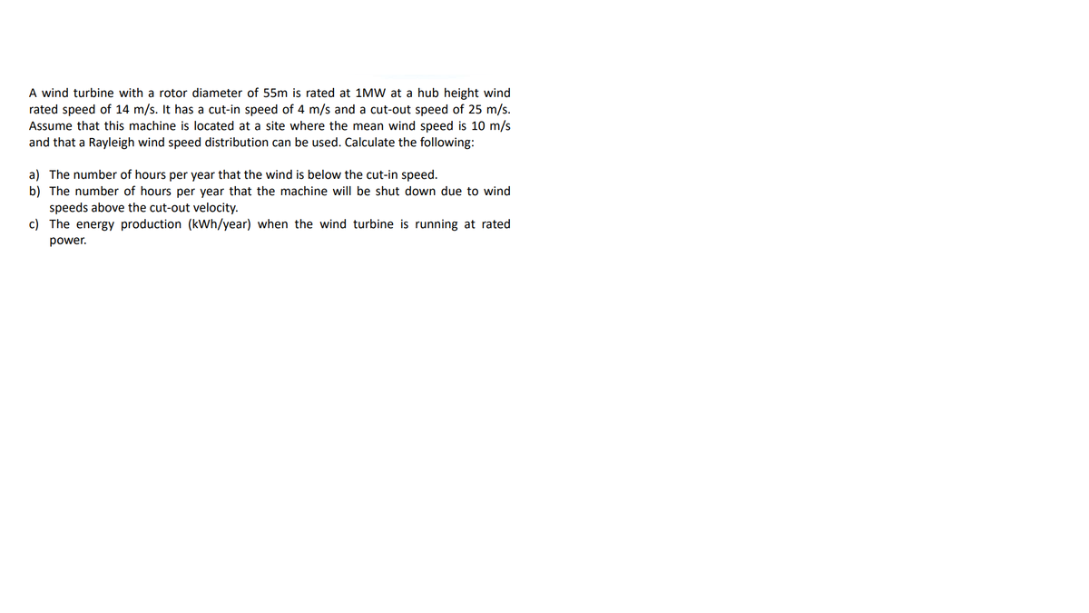 A wind turbine with a rotor diameter of 55m is rated at 1MW at a hub height wind
rated speed of 14 m/s. It has a cut-in speed of 4 m/s and a cut-out speed of 25 m/s.
Assume that this machine is located at a site where the mean wind speed is 10 m/s
and that a Rayleigh wind speed distribution can be used. Calculate the following:
a) The number of hours per year that the wind is below the cut-in speed.
b) The number of hours per year that the machine will be shut down due to wind
speeds above the cut-out velocity.
c) The energy production (kWh/year) when the wind turbine is running at rated
power.

