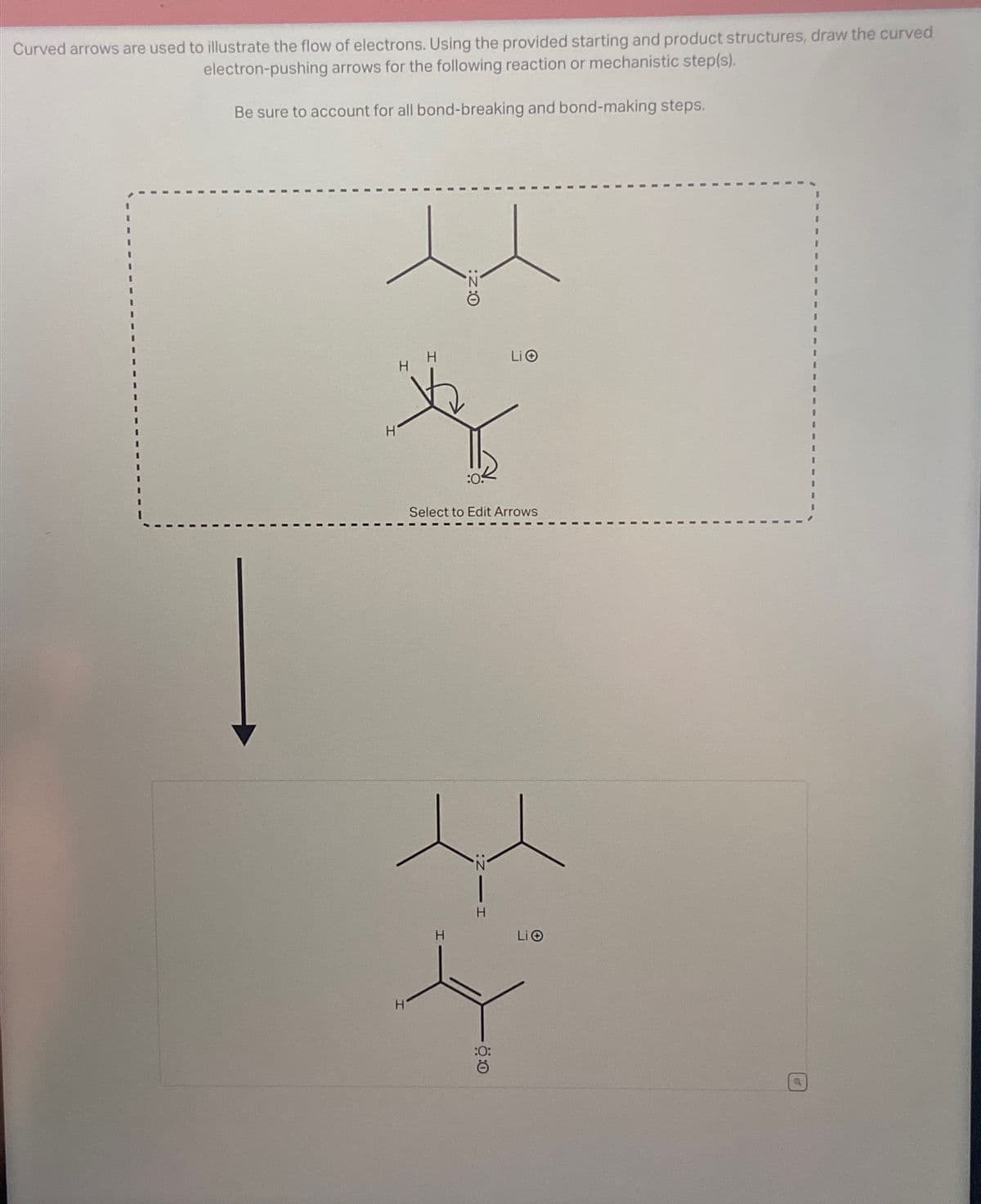 Curved arrows are used to illustrate the flow of electrons. Using the provided starting and product structures, draw the curved
electron-pushing arrows for the following reaction or mechanistic step(s).
Be sure to account for all bond-breaking and bond-making steps.
H H
H
:Z:O
Li
:0:
Select to Edit Arrows
H
N
H
H
Li
:0:
Ö:0
Q