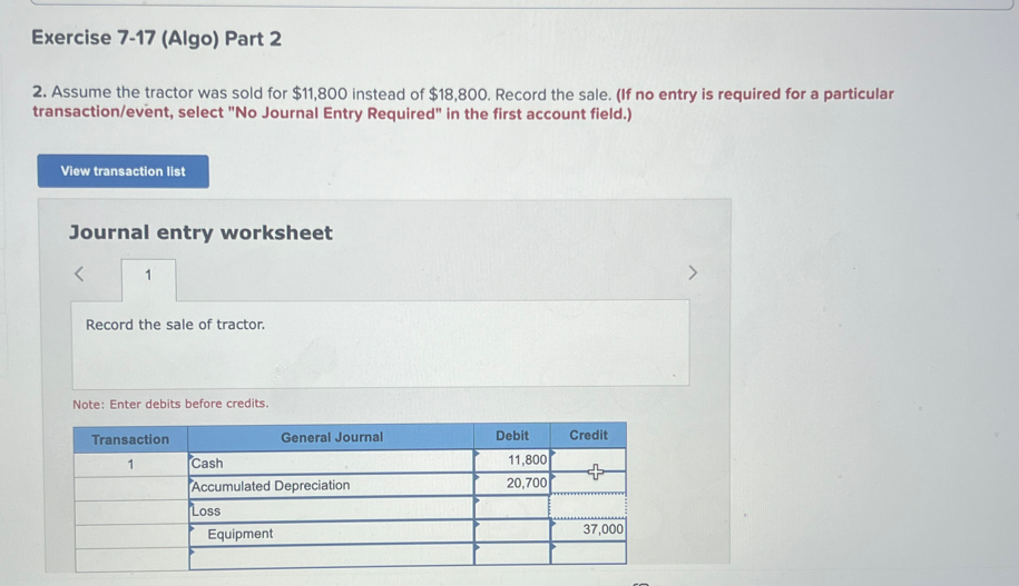 Exercise 7-17 (Algo) Part 2
2. Assume the tractor was sold for $11,800 instead of $18,800. Record the sale. (If no entry is required for a particular
transaction/event, select "No Journal Entry Required" in the first account field.)
View transaction list
Journal entry worksheet
1
Record the sale of tractor.
Note: Enter debits before credits.
Transaction
1
Cash
Accumulated Depreciation
Loss
General Journal
Equipment
Debit
11,800
20,700
Credit
37,000