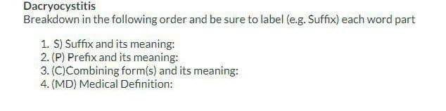 Dacryocystitis
Breakdown in the following order and be sure to label (e.g. Suffix) each word part
1. S) Suffix and its meaning:
2. (P) Prefix and its meaning:
3. (C)Combining form(s) and its meaning:
4. (MD) Medical Definition: