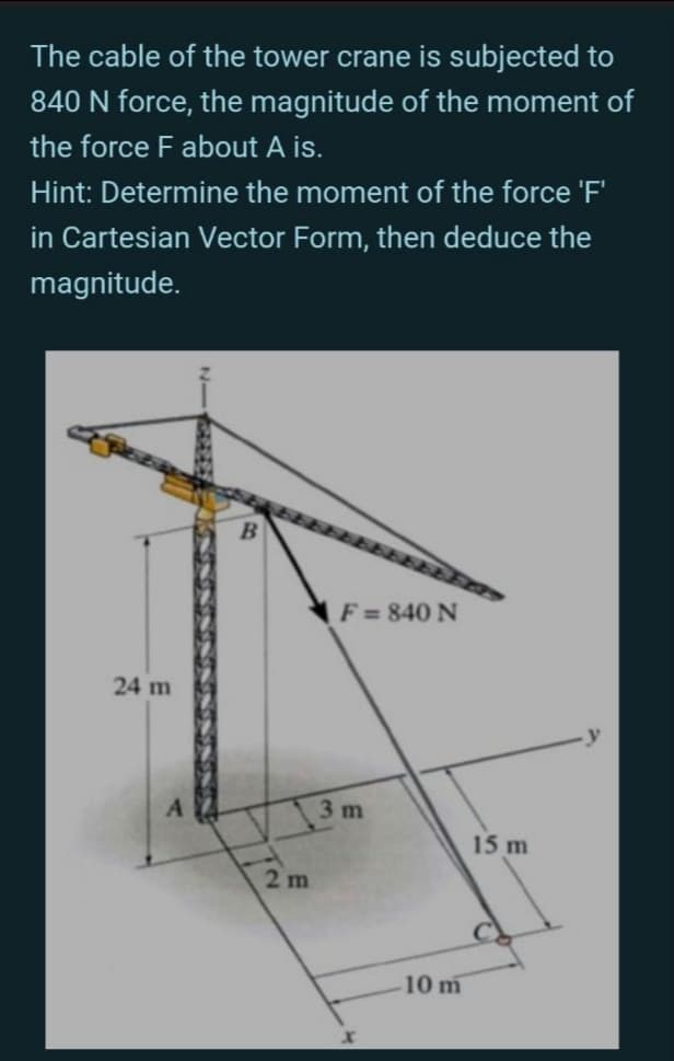 The cable of the tower crane is subjected to
840 N force, the magnitude of the moment of
the force F about A is.
Hint: Determine the moment of the force 'F'
in Cartesian Vector Form, then deduce the
magnitude.
F = 840 N
24 m
3 m
15 m
2 m
10 m

