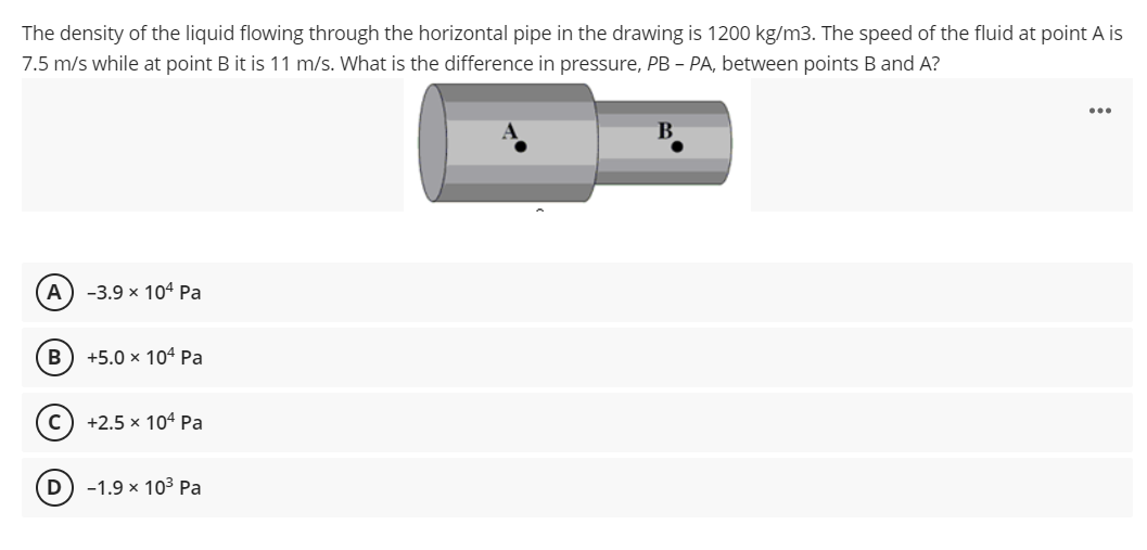The density of the liquid flowing through the horizontal pipe in the drawing is 1200 kg/m3. The speed of the fluid at point A is
7.5 m/s while at point B it is 11 m/s. What is the difference in pressure, PB - PA, between points B and A?
...
B.
А) -3.9х 104 Рa
В
+5.0 x 104 Pa
с) +2.5 х 104 Рa
-1.9 х 103 Ра
