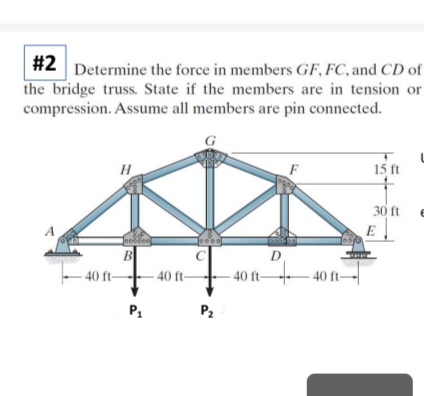 #2 Determine the force in members GF, FC, and CD of
the bridge truss. State if the members are in tension or
compression. Assume all members are pin connected.
A
H
B
-40 ft-
P₁
40 ft-
Joooo
P₂
40 ft-
D
F
40 ft-
15 ft
30 ft
E
L