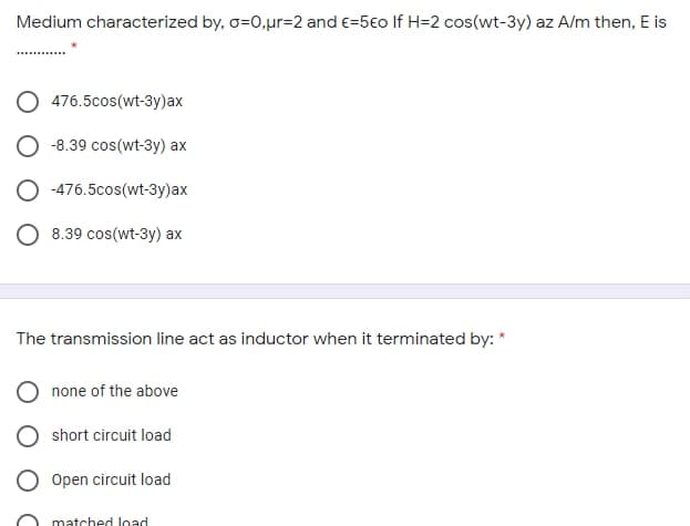 Medium characterized by, o=0,ur=2 and e=5€o If H=2 cos(wt-3y) az A/m then, E is
476.5cos(wt-3y)ax
-8.39 cos(wt-3y) ax
-476.5cos(wt-3y)ax
8.39 cos(wt-3y) ax
The transmission line act as inductor when it terminated by:
none of the above
short circuit load
Open circuit load
matched load
