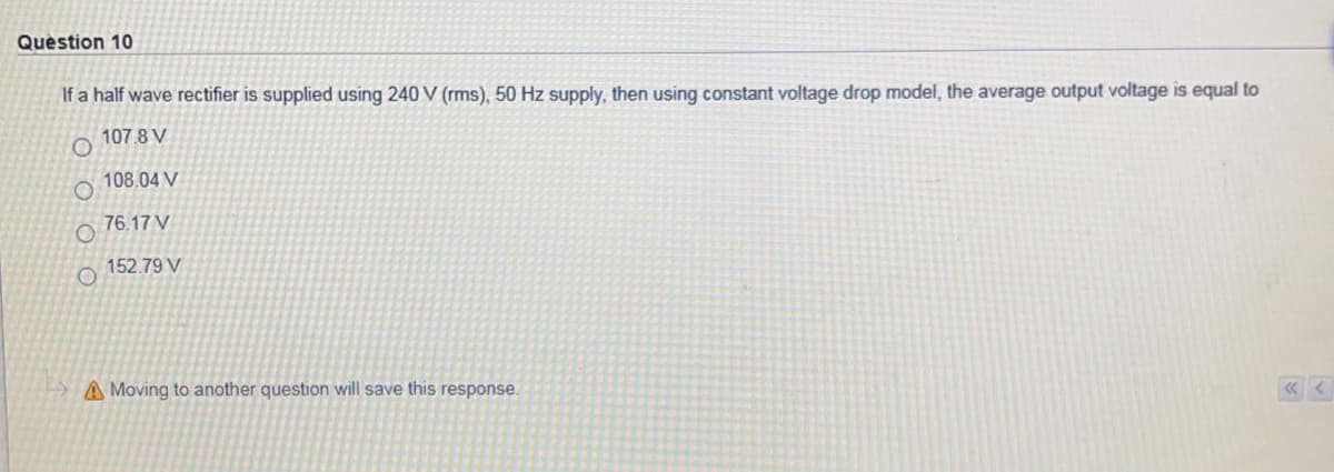 Question 10
If a half wave rectifier is supplied using 240 V (rms), 50 Hz supply, then using constant voltage drop model, the average output voltage is equal to
107.8 V
108.04 V
76.17 V
152.79 V
A Moving to another question will save this response.
