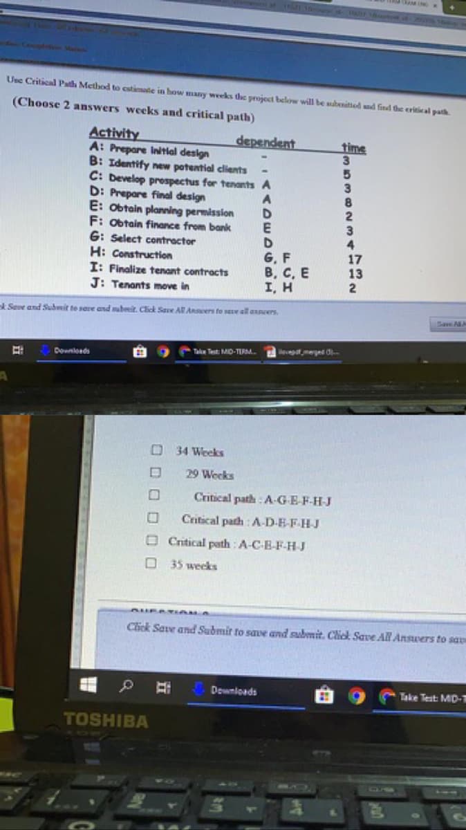 Copleo Staton
Usc Critical Path Method to cstinate in how many weeks the project below will be subenitiod ad find the eritical path
(Choose 2 answers weeks and critical path)
Activity
A: Prepare Initial design
B: Identify new potential clients
C: Develop prospectus for tenants A
D: Prepare final design
E: Obtain planning permission
F: obtain finance from bank
G: Select contractor
H: Construction
I: Finalize tenant contracts
J: Tenants move in
dependent
time
5.
3
8
E
D
G, F
В, с, Е
I, H
3
17
13
2
k Seve and Submit te sere and subeit. Click Save AR Ansers fto see all axnrers.
Save AA
Take Test: MD-TIRM.
eveptmeged d-
Downlods
O34 WeekS
29 Weeks
Critical path : A-GE-F-H-J
Critical path : A-D-E-F-HJ
O Critical path : A-C-B-F-H J
O 35 weeks
Click Save and Submir to save and submit. Chick Save All Ansvers to sa
Dewnloads
Take Test MD-T
of
TOSHIBA
