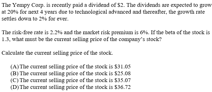 The Yempy Corp. is recently paid a dividend of $2. The dividends are expected to grow
at 20% for next 4 years due to technological advanced and thereafter, the growth rate
settles down to 2% for ever.
The risk-free rate is 2.2% and the market risk premium is 6%. If the beta of the stock is
1.3, what must be the current selling price of the company's stock?
Calculate the current selling price of the stock.
(A) The current selling price of the stock is $31.05
(B) The current selling price of the stock is $25.08
(C) The current selling price of the stock is $35.07
(D) The current selling price of the stock is $36.72
