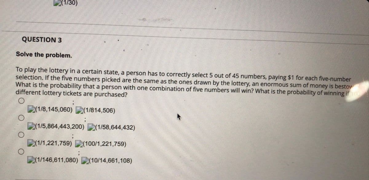 (1/30)
QUESTION 3
Solve the problem.
To play the lottery in a certain state, a person has to correctly select 5 out of 45 numbers, paying $1 for each five-number
selection. If the five numbers picked are the same as the ones drawn by the lottery, an enormous sum of money is bestow
What is the probability that a person with one combination of five numbers will win? What is the probability of winning if 100
different lottery tickets are purchased?
(1/8,145,060)(1/814,506)
O
(1/5,864,443,200) (1/58,644,432)
;
(1/1,221,759) (100/1,221,759)
(1/146,611,080) (10/14,661,108)