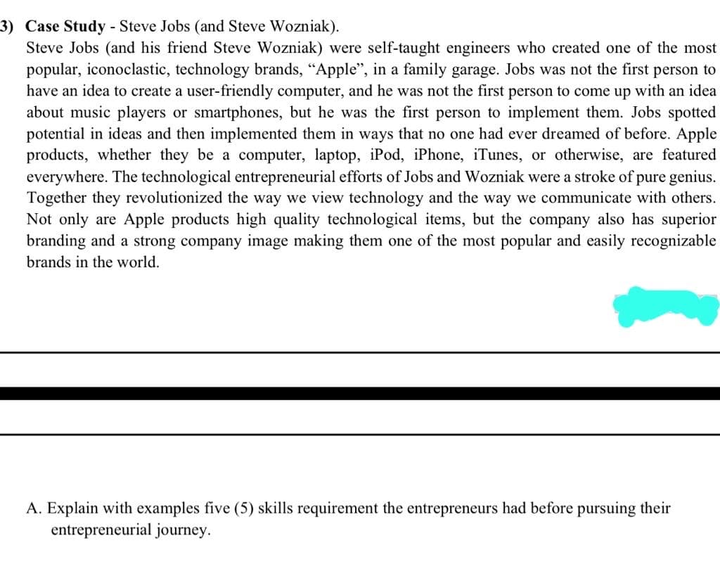 3) Case Study - Steve Jobs (and Steve Wozniak).
Steve Jobs (and his friend Steve Wozniak) were self-taught engineers who created one of the most
popular, iconoclastic, technology brands, "Apple", in a family garage. Jobs was not the first person to
have an idea to create a user-friendly computer, and he was not the first person to come up with an idea
about music players or smartphones, but he was the first person to implement them. Jobs spotted
potential in ideas and then implemented them in ways that no one had ever dreamed of before. Apple
products, whether they be a computer, laptop, iPod, iPhone, iTunes, or otherwise, are featured
everywhere. The technological entrepreneurial efforts of Jobs and Wozniak were a stroke of pure genius.
Together they revolutionized the way we view technology and the way we communicate with others.
Not only are Apple products high quality technological items, but the company also has superior
branding and a strong company image making them one of the most popular and easily recognizable
brands in the world.
A. Explain with examples five (5) skills requirement the entrepreneurs had before pursuing their
entrepreneurial journey.
