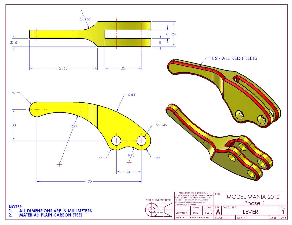 2X R20
8.
24
2X 8
8
R2 - ALL RED FILLETS
2x 65
35
R7
-R100
30
R50
2X Ø9
R15
R9
R9
24
100
PROPRIETARY AND CONFIDENTIAL
THE INFOR MATION CONTAINED IN THE DRAWING
B THE SOLE PROPERTY OFSOLIDWORKS. ANY
REPRODUCTION IN PART OR AS A WHOLE
IT LE:
MODEL MANIA 2012
Phase 1
THIRD ANGLE PROJECTION
WTHOUT THE WR ITTEN PER MISSION OF
S OLIDWORKSB PROHIBITED
NAME
NOTES:
1.
2.
DATE
SZE
DWG. NO.
REV
ALL DIMENSIONS ARE IN MILLIMETERS
MATERIAL: PLAIN CARBON STEEL
LEVER
DRAWN BY:
MAS
1-26-12
MATERIAL:
Plain Carbon Steel
SCALE: 1:1
WEIGHT:
SHEET 1 OF 1
