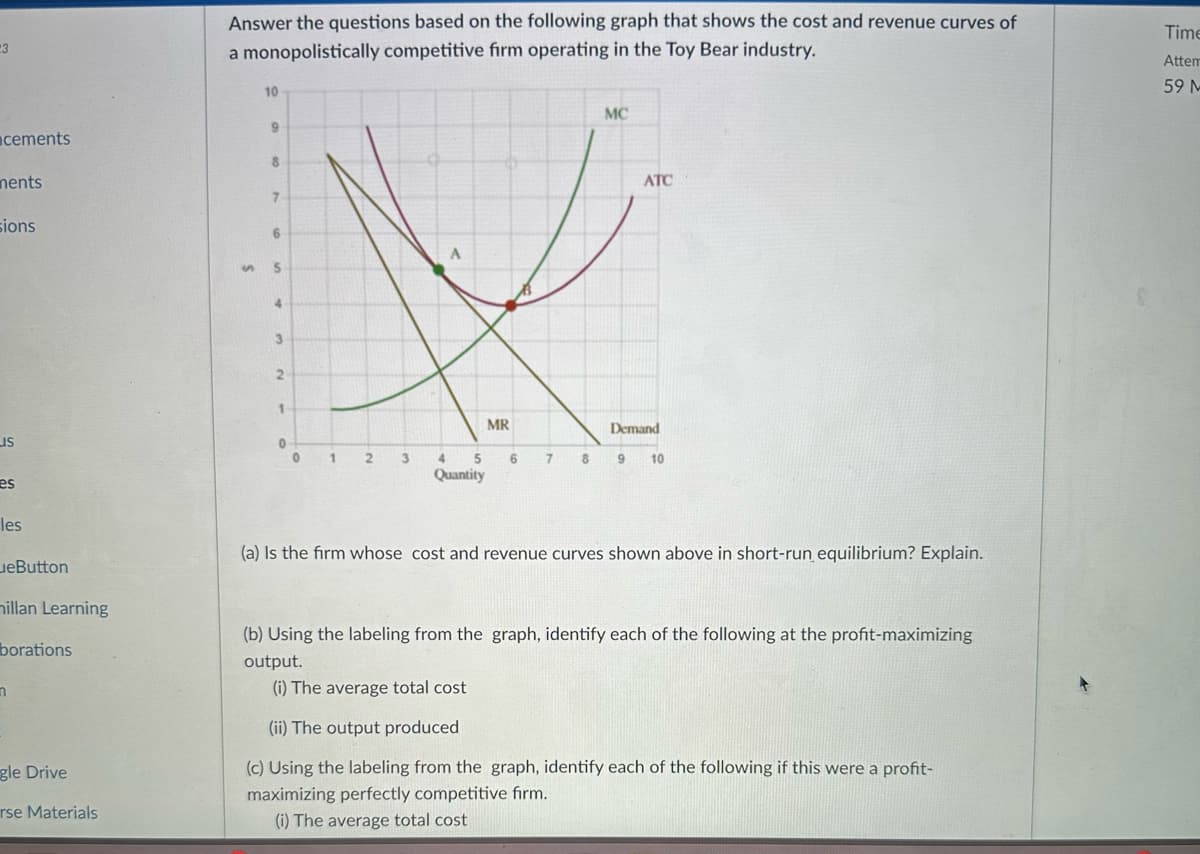 23
cements
nents
sions
us
es
les
eButton
millan Learning
borations
m
gle Drive
rse Materials
Answer the questions based on the following graph that shows the cost and revenue curves of
a monopolistically competitive firm operating in the Toy Bear industry.
10
9
8
7
6
S 5
4
3
2
1
0
0
1
2
3
A
MR
4
5
Quantity
6
7
MC
ATC
Demand
8 9 10
(a) Is the firm whose cost and revenue curves shown above in short-run equilibrium? Explain.
(b) Using the labeling from the graph, identify each of the following at the profit-maximizing
output.
(i) The average total cost
(ii) The output produced
(c) Using the labeling from the graph, identify each of the following if this were a profit-
maximizing perfectly competitive firm.
(i) The average total cost
Time
Attem
59 M