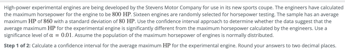 High-power experimental engines are being developed by the Stevens Motor Company for use in its new sports coupe. The engineers have calculated
the maximum horsepower for the engine to be 800 HP. Sixteen engines are randomly selected for horsepower testing. The sample has an average
maximum HP of 860 with a standard deviation of 80 HP. Use the confidence interval approach to determine whether the data suggest that the
average maximum HP for the experimental engine is significantly different from the maximum horsepower calculated by the engineers. Use a
significance level of a = 0.01. Assume the population of the maximum horsepower of engines is normally distributed.
Step 1 of 2: Calculate a confidence interval for the average maximum HP for the experimental engine. Round your answers to two decimal places.