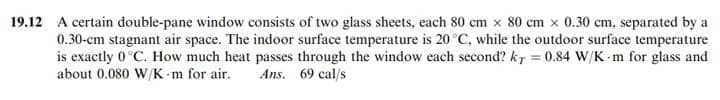 19.12 A certain double-pane window consists of two glass sheets, each 80 cm x 80 cm x 0.30 cm, separated by a
0.30-cm stagnant air space. The indoor surface temperature is 20 °C, while the outdoor surface temperature
is exactly 0°C. How much heat passes through the window each second? kr = 0.84 W/K m for glass and
%3D
about 0.080 W/K-m for air.
Ans. 69 cal/s
