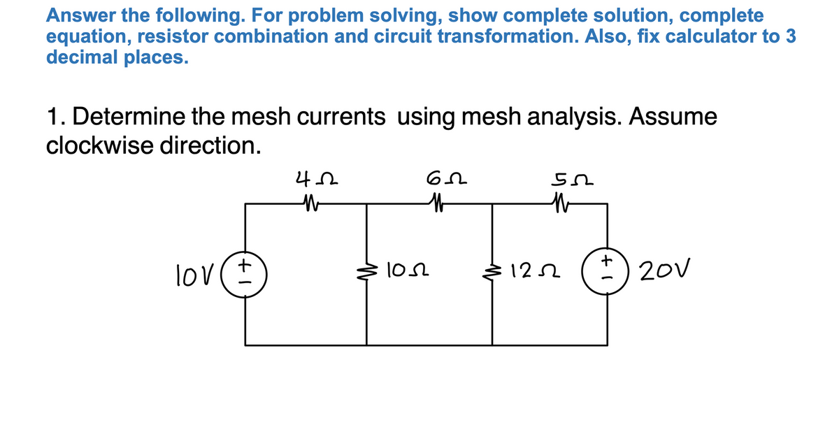 Answer the following. For problem solving, show complete solution, complete
equation, resistor combination and circuit transformation. Also, fix calculator to 3
decimal places.
1. Determine the mesh currents using mesh analysis. Assume
clockwise direction.
lov(+
102
12
*) 20v
