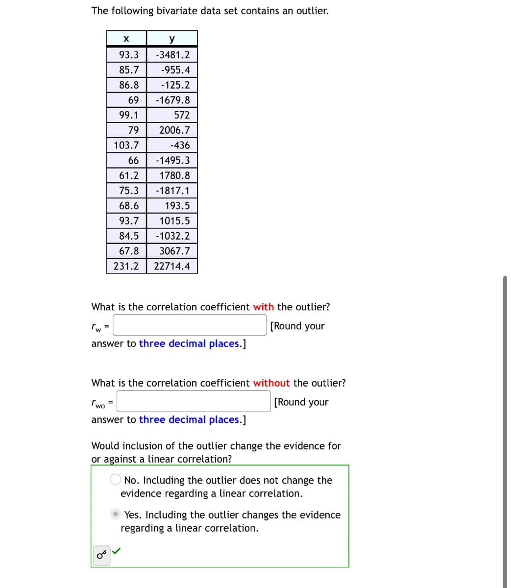 The following bivariate data set contains an outlier.
X
93.3
85.7
-955.4
86.8
-125.2
69
-1679.8
99.1
572
79
2006.7
103.7
-436
66
-1495.3
61.2
1780.8
75.3 -1817.1
68.6
193.5
93.7 1015.5
84.5
-1032.2
67.8
3067.7
231.2
22714.4
y
-3481.2
What is the correlation coefficient with the outlier?
[Round your
rw =
answer to three decimal places.]
What is the correlation coefficient without the outlier?
Two =
[Round your
answer to three decimal places.]
Would inclusion of the outlier change the evidence for
or against a linear correlation?
No. Including the outlier does not change the
evidence regarding a linear correlation.
Yes. Including the outlier changes the evidence
regarding a linear correlation.