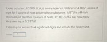 Joules constant, 4.1868 J/cal, is an equivalence relation for 4.1868 Joules of
work for 1 calorie of heat delivered to a substance. ABTU is a British
Thermal Unit (another measure of heat). If1BTU-252 cal, how many
kilojoules equal 5.2 BTU?
Express your answer to 4 significant digits and include the proper unit.
