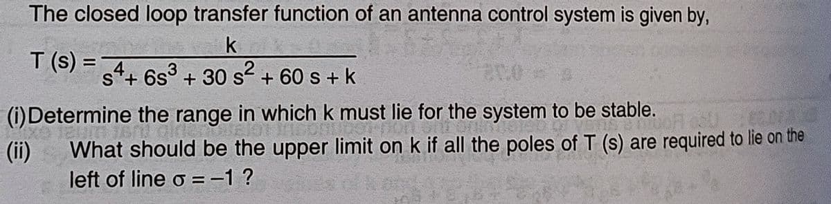 The closed loop transfer function of an antenna control system is given by,
k
T (s) =
4
s+ 6s³ + 30 s² + 60 s + k
2
(i)Determine the range in which k must lie for the system to be stable.
(ii)
What should be the upper limit on k if all the poles of T (s) are required to lie on the
left of line o=-1?