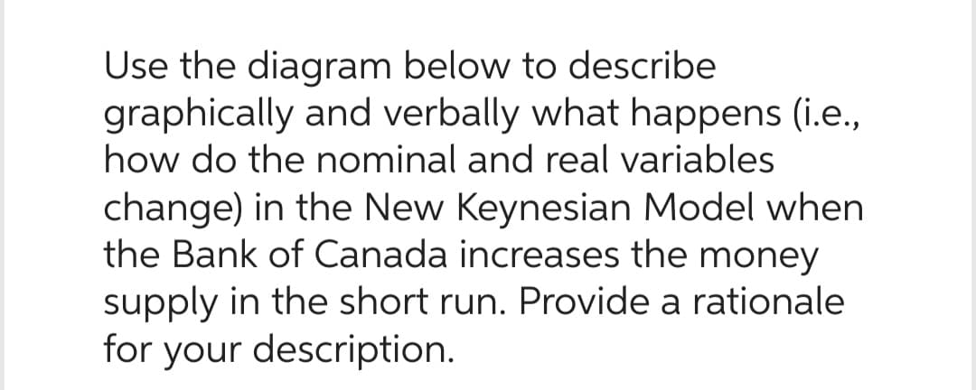 Use the diagram below to describe
graphically and verbally what happens (i.e.,
how do the nominal and real variables
change) in the New Keynesian Model when
the Bank of Canada increases the money
supply in the short run. Provide a rationale
for your description.