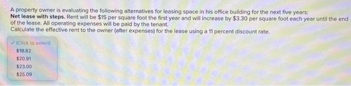 A property owner is evaluating the following alternatives for leasing space in his office building for the next five years:
Net lease with steps. Rent will be $15 per square foot the first year and will increase by $3.30 per square foot each year until the end
of the lease. All operating expenses will be paid by the tenant.
Calculate the effective rent to the owner (after expenses) for the lease using a 11 percent discount rate.
✓(Click to select)
$18.82
$20.91
$23.00
$25.09
