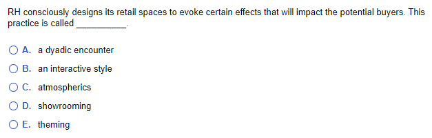 RH consciously designs its retail spaces to evoke certain effects that will impact the potential buyers. This
practice is called
O A. a dyadic encounter
O B. an interactive style
O C. atmospherics
O D. showrooming
O E. theming