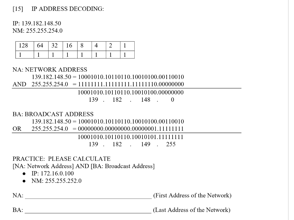 [15] IP ADDRESS DECODING:
IP: 139.182.148.50
NM: 255.255.254.0
128 64 32
1
1 1
NA: NETWORK ADDRESS
16 8
1 1
OR
BA: BROADCAST ADDRESS
AND 255.255.254.0 = 11111111.11111111.11111110.00000000
10001010.10110110.10010100.00000000
139. 182. 148. 0
NA:
4
1
BA:
2 1
1
1
139.182.148.50=10001010.10110110.10010100.00110010
139.182.148.50 = 10001010.10110110.10010100.00110010
255.255.254.000000000.00000000.00000001.11111111
PRACTICE: PLEASE CALCULATE
[NA: Network Address] AND [BA: Broadcast Address]
IP: 172.16.0.100
● NM: 255.255.252.0
10001010.10110110.10010101.11111111
139. 182. 149 . 255
(First Address of the Network)
(Last Address of the Network)