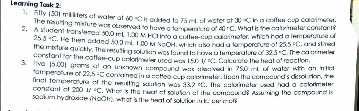 Learning Task 2:
. Finy (50) milliliters of water at 60 °C is added to 75 ml of water at 30 °C in a coffee cup calorimeter.
The resulting mixture was observed to hgve a temperature of 40 °C, What is the calorimeter constant?
2. A student transferred 50.0 ml 1.00 M HCLinto a coffee-cup calorimeter, which had a femperature of
25.5 °C. He then added 50.0 ml 1.00 M NgÔH, which also had a temperature of 25.5 °C, and stirred
ine mixture quickly. The resulting solution was found to have a temperature of 32.5 °C. The calorimeter
constant for the coffee-cup calorimeter used was 15.0 J/ °C. Calculate the heat of reaction.
S. Five (5.00) grams of an unknown compound was dissolved in 75.0 mL of water with an inifial
femperature of 22.5 °C contained in a coffee-cup calorimeter. Upon the compound's dissolution, the
final temperature of the resulting solution was 33.2 °C. The calorimeter used had a calorimeter
constant of 200 J/ °C. What is the heat of solution of the compound? Assuming the compound is
sodium hydroxide (NAOH), what is the heat of solution in kJ per mol?
