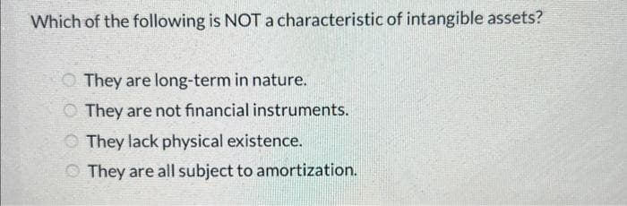 Which of the following is NOT a characteristic of intangible assets?
They are long-term in nature.
They are not financial instruments.
They lack physical existence.
They are all subject to amortization.