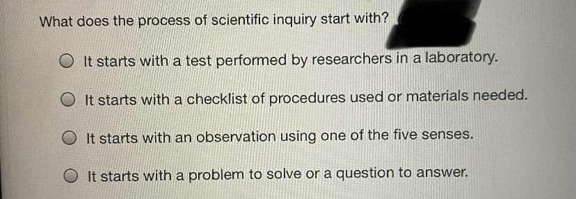 What does the process of scientific inguiry start with?
It starts with a test performed by researchers in a laboratory.
It starts with a checklist of procedures used or materials needed.
O It starts with an observation using one of the five senses.
O It starts with a problem to solve or a question to answer.
