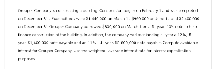 Grouper Company is constructing a building. Construction began on February 1 and was completed
on December 31. Expenditures were $1.440.000 on March 1. $960.000 on June 1. and $2 400.000
on December 31 Grouper Company borrowed $800,000 on March 1 on a 5-year. 10% note to help
finance construction of the building. In addition, the company had outstanding all year a 12%, 5-
year, $1,600.000 note payable and an 11%. 4-year. $2,800,000 note payable. Compute avoidable
interest for Grouper Company. Use the weighted average interest rate for interest capitalization
purposes.