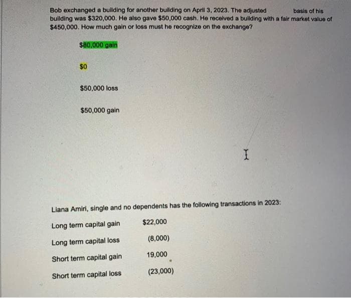basis of his
Bob exchanged a building for another building on April 3, 2023. The adjusted
building was $320,000. He also gave $50,000 cash. He received a building with a fair market value of
$450,000. How much gain or loss must he recognize on the exchange?
$80,000 gain
$0
$50,000 loss
$50,000 gain
I
Liana Amiri, single and no dependents has the following transactions in 2023:
Long term capital gain
$22,000
Long term capital loss
Short term capital gain
Short term capital loss
(8,000)
19,000
(23,000)