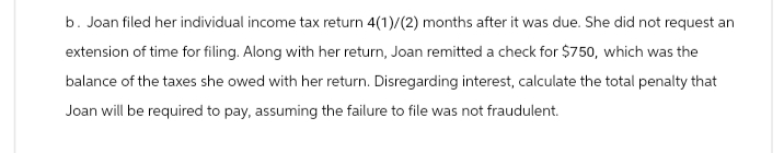 b. Joan filed her individual income tax return 4(1)/(2) months after it was due. She did not request an
extension of time for filing. Along with her return, Joan remitted a check for $750, which was the
balance of the taxes she owed with her return. Disregarding interest, calculate the total penalty that
Joan will be required to pay, assuming the failure to file was not fraudulent.