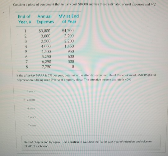 Consider a piece of equipment that initially cost $8,000 and has these estimated annual expenses and MV:
End of
Year, k
1
2
3
6
7
8
5 years
3 years
4 years
If the after-tax MARR is 7% per year, determine the after-tax economic life of this equipment. MACRS (GDS)
depreciation is being used (five-year property class). The effective income tax rate is 40%.
6 years
Annual
Expenses
7 years
$3,000
3,000
3,500
4,000
4,500
5,250
6,250
7,750
MV at End
of Year
$4,700
3,200
2,200
1,450
950
600
300
0
Reread chapter and try again. Use equation to calculate the TC for each year of retention, and solve for
EUAC of each year.