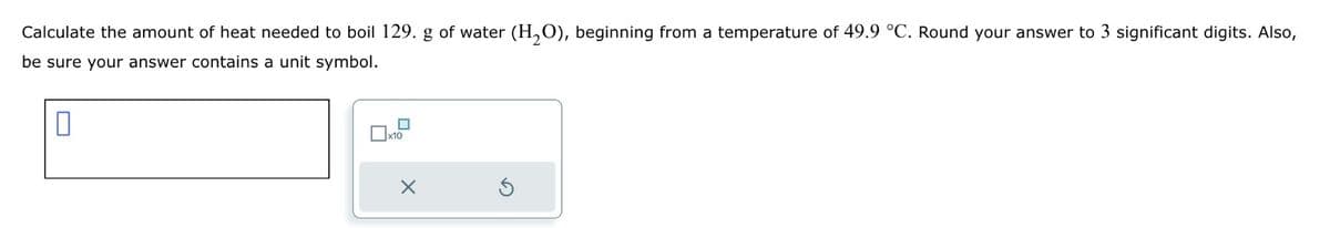 Calculate the amount of heat needed to boil 129. g of water (H₂O), beginning from a temperature of 49.9 °C. Round your answer to 3 significant digits. Also,
be sure your answer contains a unit symbol.
0
x10
X