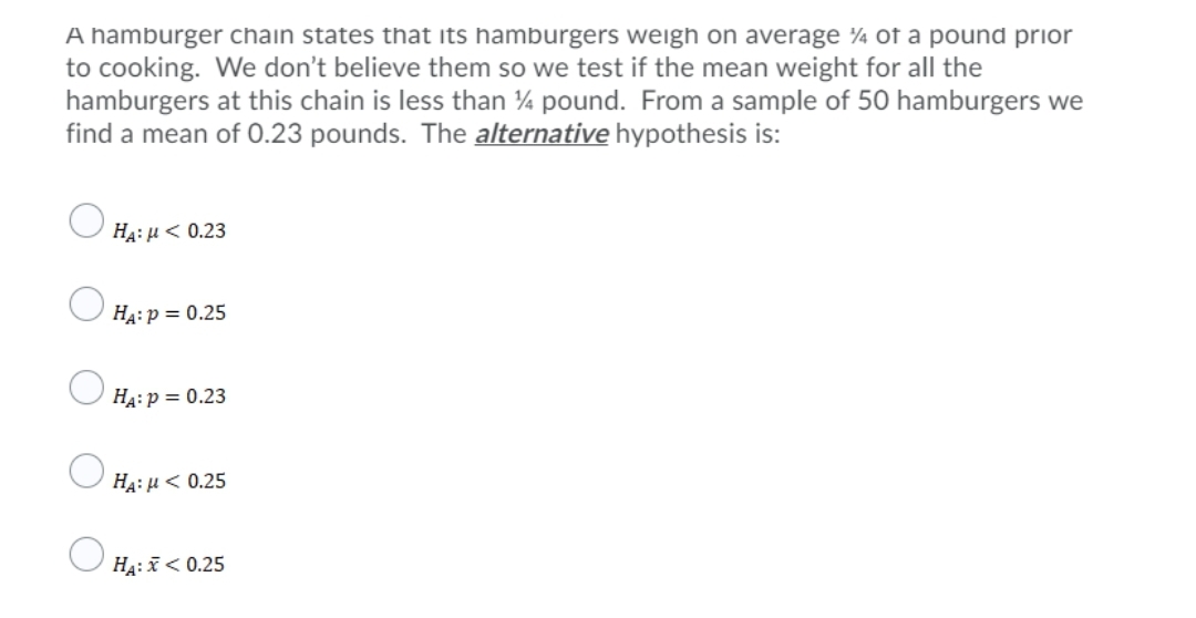 A hamburger chain states that its hamburgers weigh on average ¼ of a pound prior
to cooking. We don't believe them so we test if the mean weight for all the
hamburgers at this chain is less than pound. From a sample of 50 hamburgers we
find a mean of 0.23 pounds. The alternative hypothesis is:
HA: µ< 0.23
HA: p = 0.25
HA: p = 0.23
HA: µ< 0.25
Ha: < 0.25
