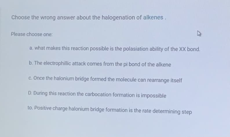 Choose the wrong answer about the halogenation of alkenes.
Please choose one:
a. what makes this reaction possible is the polasiation ability of the XX bond.
b. The electrophillic attack comes from the pi bond of the alkene
c. Once the halonium bridge formed the molecule can rearrange itself
D. During this reaction the carbocation formation is impossible
to. Positive charge halonium bridge formation is the rate determining step

