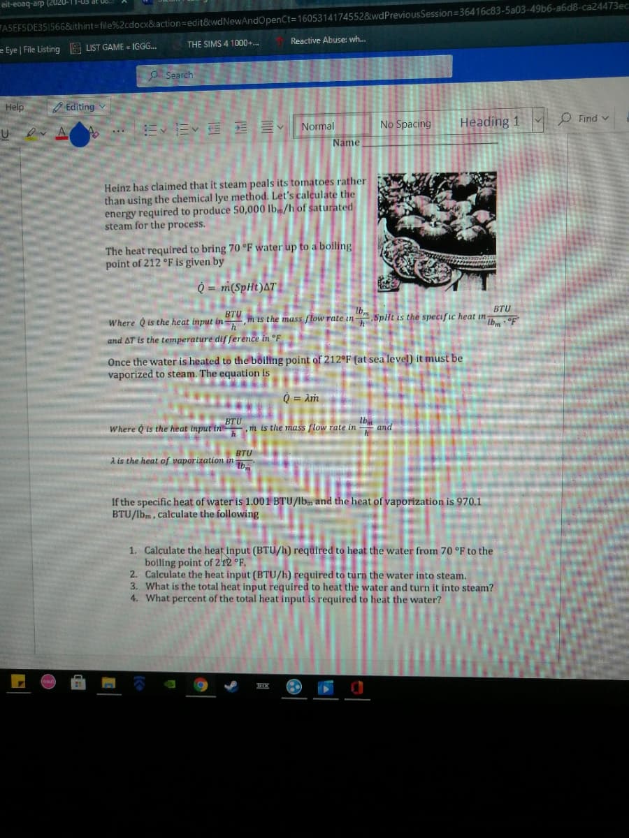 FASEFSDE35I566&ithint=file%2cdocx&laction=Dedit&wdNewAndOpenCt=1605314174552&wdPreviousSession=36416c83-5a03-49b6-a6d8-ca24473ec
Reactive Abuse: wh..
eit-eoaq-arp (2020-11-03 at 06.
THE SIMS 4 1000+..
e Eye | File Listing S LIST GAME « IGGG...
O Search
Help
O Editing v
No Spacing
Heading 1
O Find v
m、Ev 言v
Normal
Dv A
...
Name
Heinz has claimed that it steam peals its tomatoes rather
than using the chemical lye method. Let's calculate the
energy required to produce 50,000 lb/h of saturated
steam for the process.
The heat required to bring 70 °F water up to a boiling
point of 212 °F is given by
Q = m(SpHt)AT
BTU
BTU
Where Q is the heat input in , h is the mass flow rate in .Spit is the specific heat in
and AT is the temperature dif ference in °F
Once the water is heated to the bõiling point of 212°F (at sea level) it must be
vaporized to steam. The equation is
O = Am
BTU
Where Q is the heat Input in m is the mass flow rate in and
Ib
BTU
A is the heat of vaporization in h
If the specific heat of water is 1.001 BTU/lbm and the heat of vaporization is 970.1
BTU/lbm, calculate the following
1. Calculate the heaf input (BTU/h) required to heat the water from 70 °F to the
boiling point of 212 °F.
2. Calculate the heat input (BTU/h) required to turn the water into steam.
3. What is the total heat input required to heat the water and turn it into steam?
4. What percent of the total heat input is required to heat the water?
TEX
