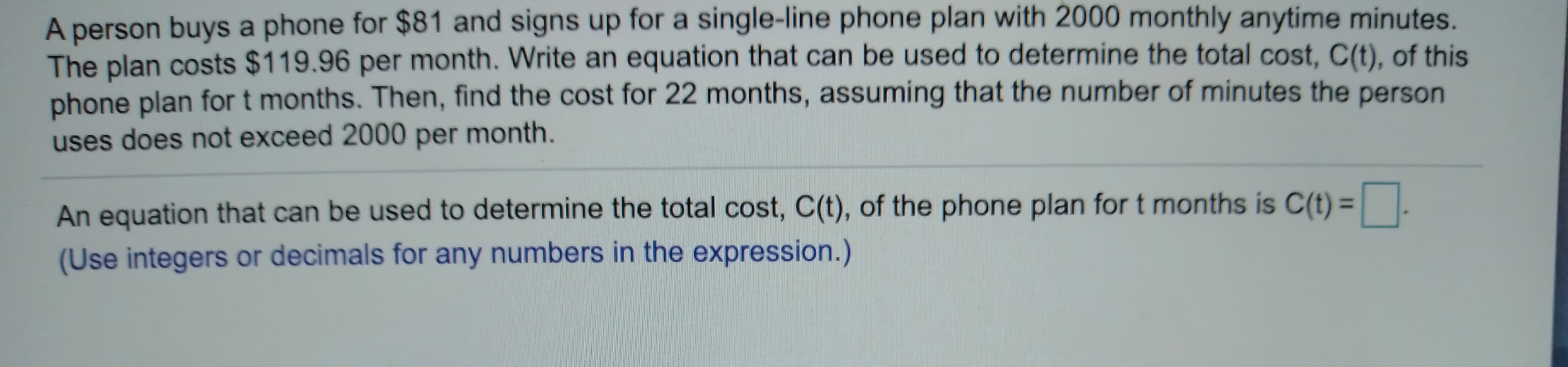 A person buys a phone for $81 and signs up for a single-line phone plan with 2000 monthly anytime minutes.
The plan costs $119.96 per month. Write an equation that can be used to determine the total cost, C(t), of this
phone plan for t months. Then, find the cost for 22 months, assuming that the number of minutes the person
uses does not exceed 2000 per month.
An equation that can be used to determine the total cost, C(t), of the phone plan for t months is C(t) || .
(Use integers or decimals for any numbers in the expression.)
