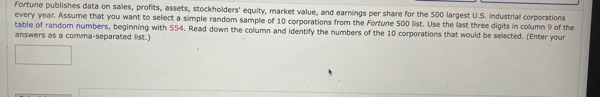 Fortune publishes data on sales, profits, assets, stockholders' equity, market value, and earnings per share for the 500 largest U.S. industrial corporations
every year. Assume that you want to select a simple random sample of 10 corporations from the Fortune 500 list. Use the last three digits in column 9 of the
table of random numbers, beginning with 554. Read down the column and identify the numbers of the 10 corporations that would be selected. (Enter your
answers as a comma-separated list.)