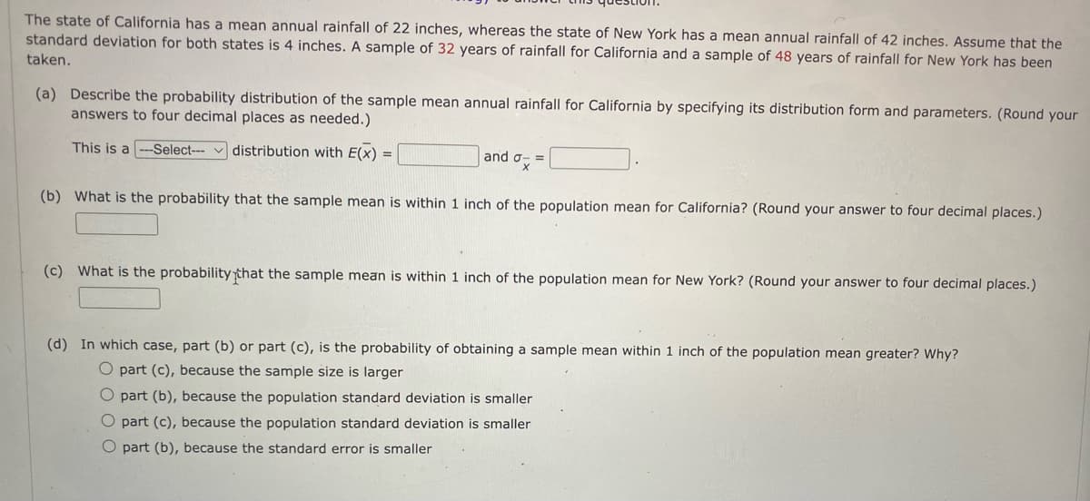 The state of California has a mean annual rainfall of 22 inches, whereas the state of New York has a mean annual rainfall of 42 inches. Assume that the
standard deviation for both states is 4 inches. A sample of 32 years of rainfall for California and a sample of 48 years of rainfall for New York has been
taken.
(a) Describe the probability distribution of the sample mean annual rainfall for California by specifying its distribution form and parameters. (Round your
answers to four decimal places as needed.)
This is a -Select--- distribution with E(X) =
and σ- =
X
(b) What is the probability that the sample mean is within 1 inch of the population mean for California? (Round your answer to four decimal places.)
(c) What is the probability that the sample mean is within 1 inch of the population mean for New York? (Round your answer to four decimal places.)
(d) In which case, part (b) or part (c), is the probability of obtaining a sample mean within 1 inch of the population mean greater? Why?
O part (c), because the sample size is larger
O part (b), because the population standard deviation is smaller
O part (c), because the population standard deviation is smaller
O part (b), because the standard error is smaller