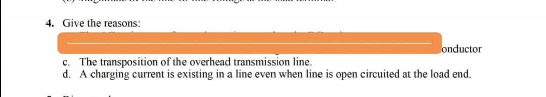 4. Give the reasons:
onductor
c. The transposition of the overhead transmission line.
d. A charging current is existing in a line even when line is open circuited at the load end.
