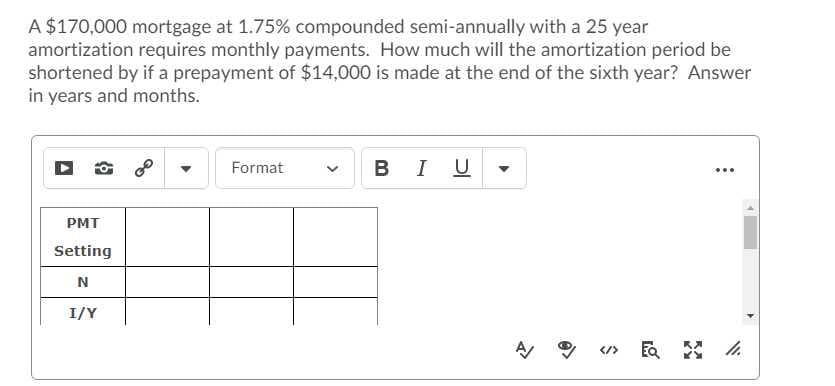 A $170,000 mortgage at 1.75% compounded semi-annually with a 25 year
amortization requires monthly payments. How much will the amortization period be
shortened by if a prepayment of $14,000 is made at the end of the sixth year? Answer
in years and months.
В I
Format
...
PMT
Setting
I/Y
A
</>
