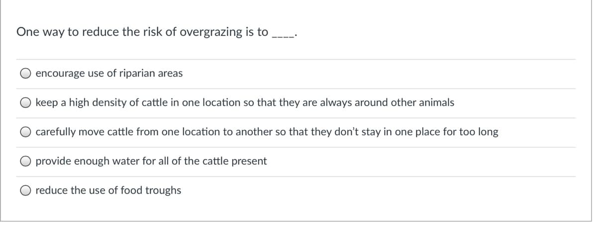 One way to reduce the risk of overgrazing is to
encourage use of riparian areas
keep a high density of cattle in one location so that they are always around other animals
carefully move cattle from one location to another so that they don't stay in one place for too long
provide enough water for all of the cattle present
reduce the use of food troughs
