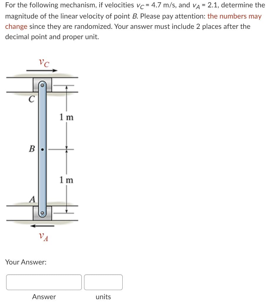 For the following mechanism, if velocities vc = 4.7 m/s, and vÃ = 2.1, determine the
magnitude of the linear velocity of point B. Please pay attention: the numbers may
change since they are randomized. Your answer must include 2 places after the
decimal point and proper unit.
B
VC
Your Answer:
Answer
1 m
1m
units