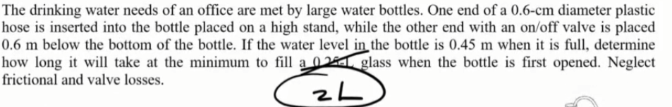 The drinking water needs of an office are met by large water bottles. One end of a 0.6-cm diameter plastic
hose is inserted into the bottle placed on a high stand, while the other end with an on/off valve is placed
0.6 m below the bottom of the bottle. If the water level in the bottle is 0.45 m when it is full, determine
how long it will take at the minimum to fill a 02 glass when the bottle is first opened. Neglect
frictional and valve losses.
ZL