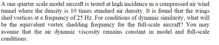 A one quarter scale model aircraft is tested at high incidence in a compressed air wind
tunnel where the density is 10 times standard air density. It is found that the wings
shed vortices at a frequency of 25 Hz. For conditions of dynamic similarity, what will
be the equivalent vortex shedding frequency for the full-scale aircraft? You may
assume that the air dynamic viscosity remains constant in model and full-scale
conditions.