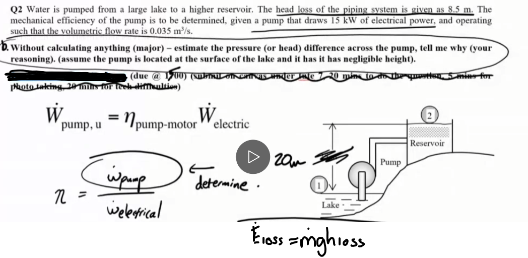 Q2 Water is pumped from a large lake to a higher reservoir. The head loss of the piping system is given as 8.5 m. The
mechanical efficiency of the pump is to be determined, given a pump that draws 15 kW of electrical power, and operating
such that the volumetric flow rate is 0.035 m³/s.
b. Without calculating anything (major) - estimate the pressure (or head) difference across the pump, tell me why (your
reasoning). (assume the pump is located at the surface of the lake and it has it has negligible height).
(due @ 1700) (Sub
photo taking 20 mins for teek difficulties)
W
westion. 5 mins for
=
pump, u
npump-motor
w
electric
гом
n =
Wpump
Welectrical
determine.
Lake
Reservoir
Pump