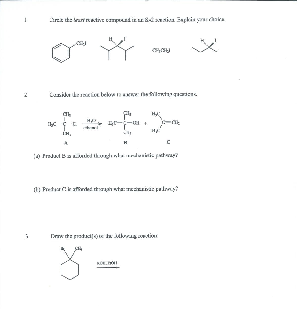1.
Circle the least reactive compound in an SN2 reaction. Explain your choice.
H.
I
H I
CH,I
CH3CH,I
2
Consider the reaction below to answer the following questions.
CH3
CH3
H3C
H2O
C=CH2
H3C-C-OH +
1
CH3
H3C-C-CI
ethanol
H;C
CH3
A
C
(a) Product B is afforded through what mechanistic pathway?
(b) Product C is afforded through what mechanistic pathway?
Draw the product(s) of the following reaction:
Br
CH3
КОН, ЕОН
3.
