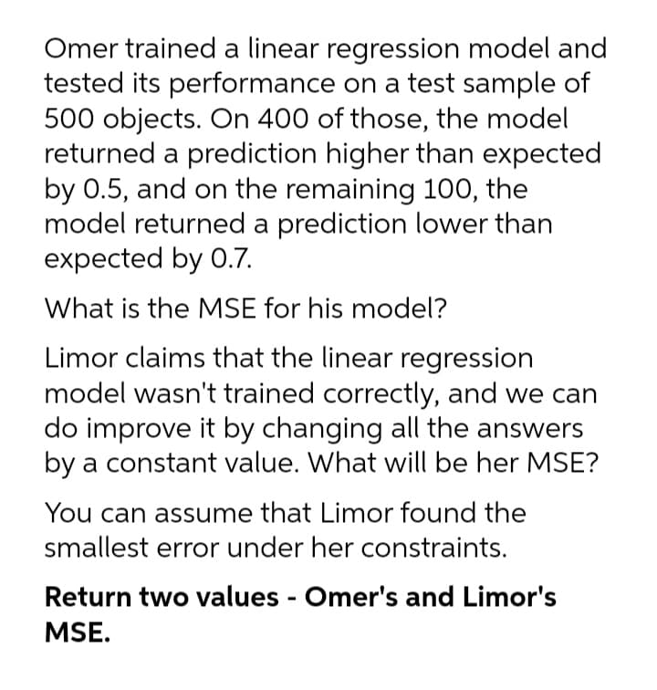 Omer trained a linear regression model and
tested its performance on a test sample of
500 objects. On 400 of those, the model
returned a prediction higher than expected
by 0.5, and on the remaining 100, the
model returned a prediction lower than
expected by 0.7.
What is the MSE for his model?
Limor claims that the linear regression
model wasn't trained correctly, and we can
do improve it by changing all the answers
by a constant value. What will be her MSE?
You can assume that Limor found the
smallest error under her constraints.
Return two values - Omer's and Limor's
MSE.
